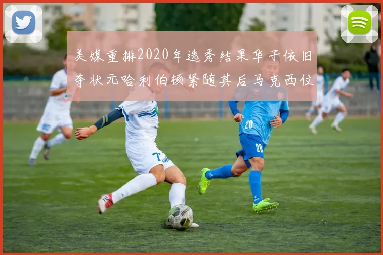 美媒重排2020年选秀结果华子依旧夺状元哈利伯顿紧随其后马克西位列探花