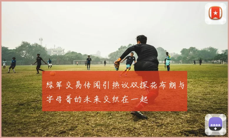 绿军交易传闻引热议双探花布朗与字母哥的未来交织在一起