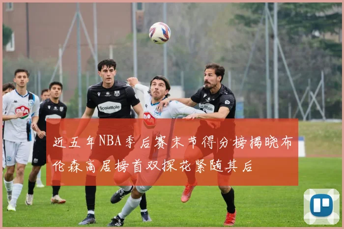 近五年NBA季后赛末节得分榜揭晓布伦森高居榜首双探花紧随其后