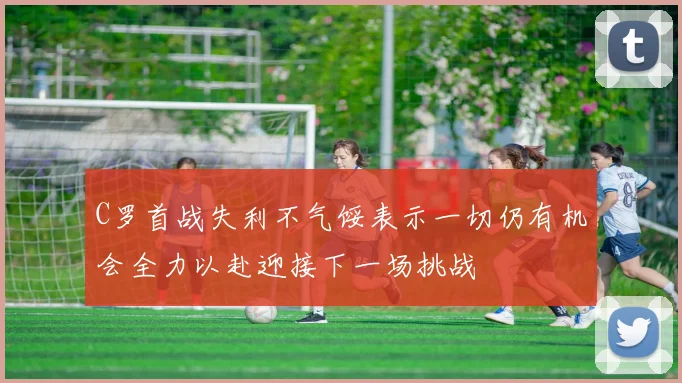 C罗首战失利不气馁表示一切仍有机会全力以赴迎接下一场挑战