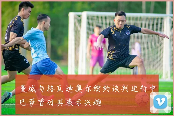 曼城与格瓦迪奥尔续约谈判进行中巴萨曾对其表示兴趣