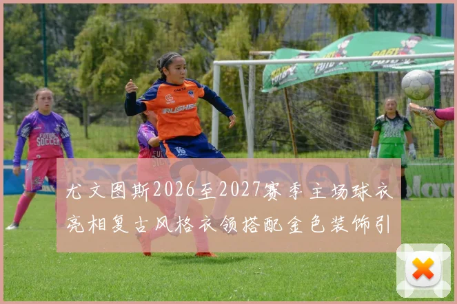 尤文图斯2026至2027赛季主场球衣亮相复古风格衣领搭配金色装饰引关注