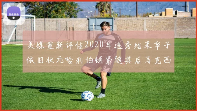 美媒重新评估2020年选秀结果华子依旧状元哈利伯顿紧随其后马克西位列探花