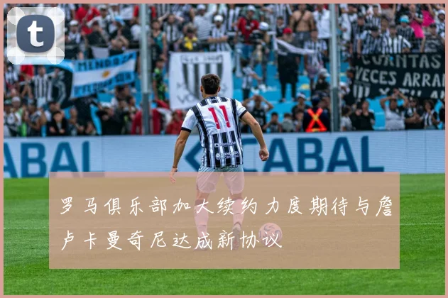 罗马俱乐部加大续约力度期待与詹卢卡曼奇尼达成新协议