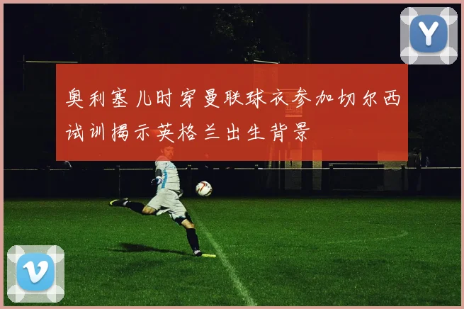 奥利塞儿时穿曼联球衣参加切尔西试训揭示英格兰出生背景