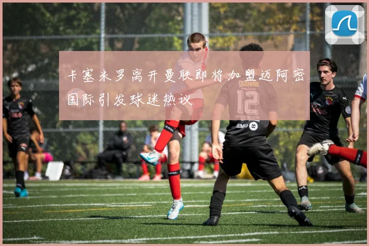 卡塞米罗离开曼联即将加盟迈阿密国际引发球迷热议