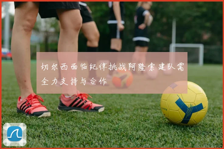 切尔西面临纪律挑战阿隆索建队需全力支持与合作