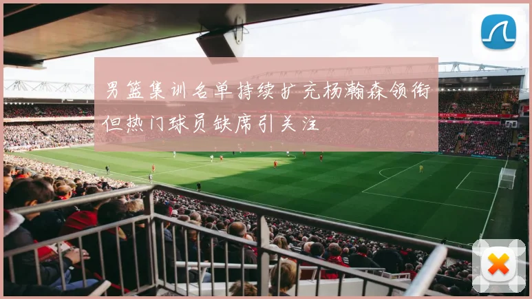 男篮集训名单持续扩充杨瀚森领衔但热门球员缺席引关注